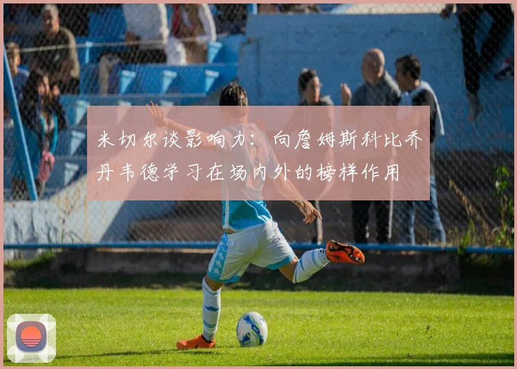 米切尔谈影响力：向詹姆斯科比乔丹韦德学习在场内外的榜样作用