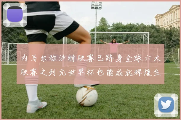 内马尔称沙特联赛已跻身全球六大联赛之列无世界杯也能成就辉煌生涯