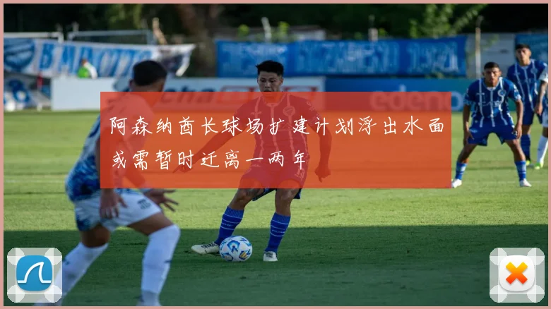阿森纳酋长球场扩建计划浮出水面或需暂时迁离一两年