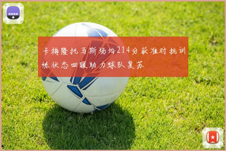 卡梅隆托马斯场均214分获准对抗训练状态回暖助力球队复苏