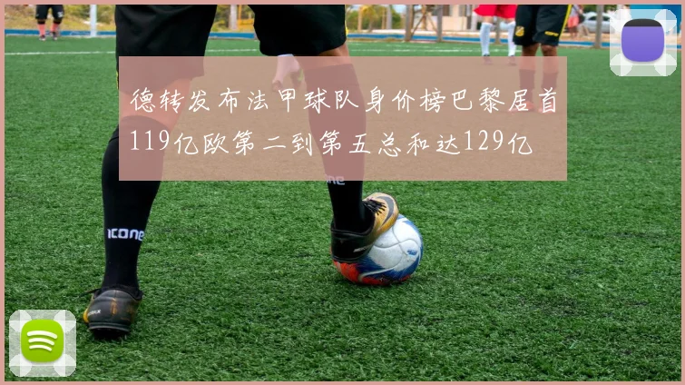 德转发布法甲球队身价榜巴黎居首119亿欧第二到第五总和达129亿