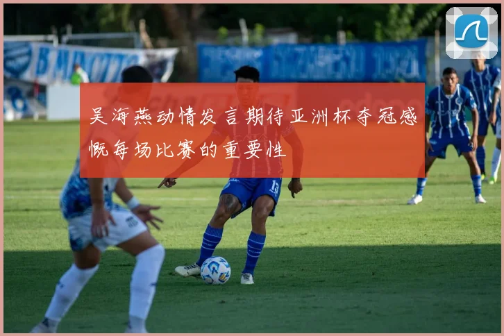 吴海燕动情发言期待亚洲杯夺冠感慨每场比赛的重要性