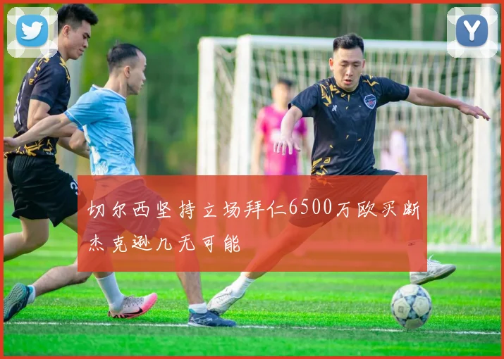 切尔西坚持立场拜仁6500万欧买断杰克逊几无可能