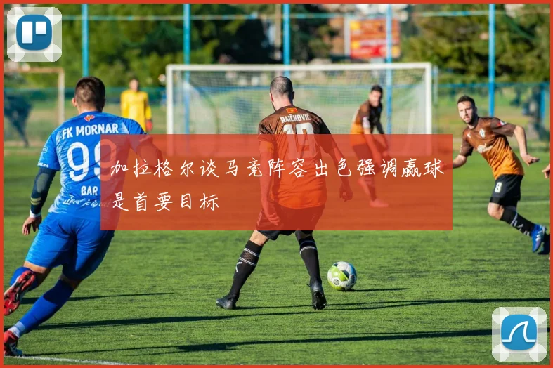 加拉格尔谈马竞阵容出色强调赢球是首要目标