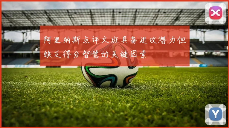阿里纳斯点评文班具备进攻潜力但缺乏得分智慧的关键因素
