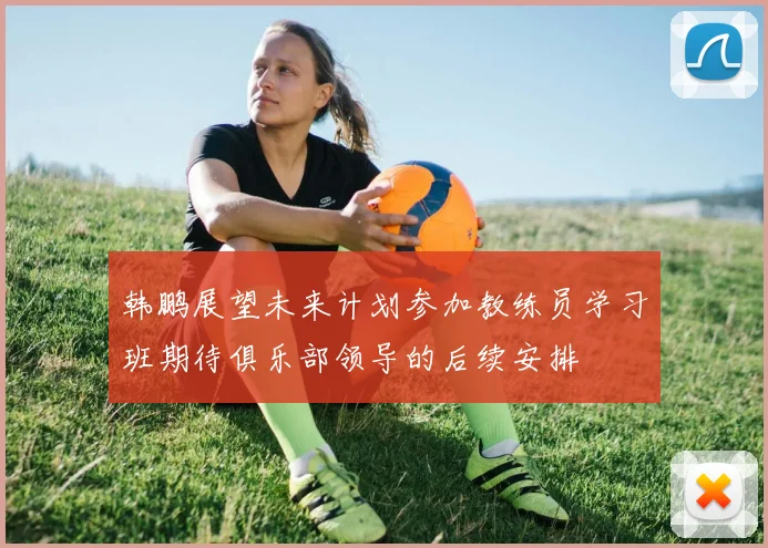 韩鹏展望未来计划参加教练员学习班期待俱乐部领导的后续安排