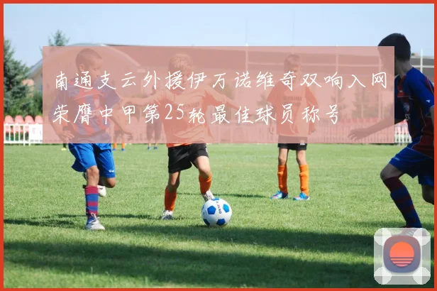 南通支云外援伊万诺维奇双响入网荣膺中甲第25轮最佳球员称号