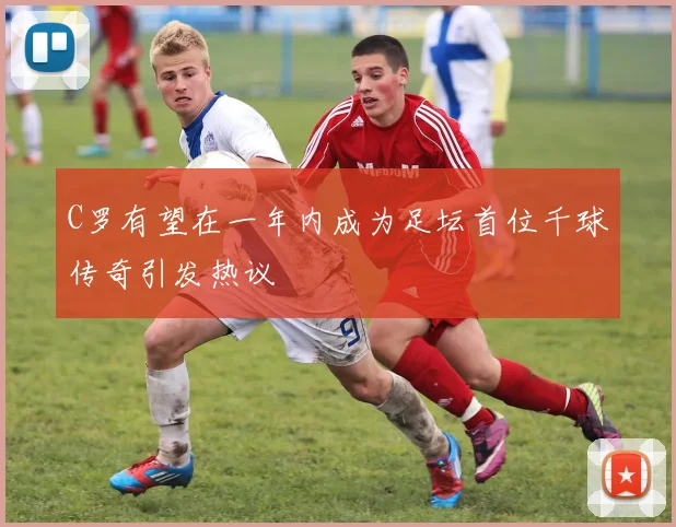 C罗有望在一年内成为足坛首位千球传奇引发热议