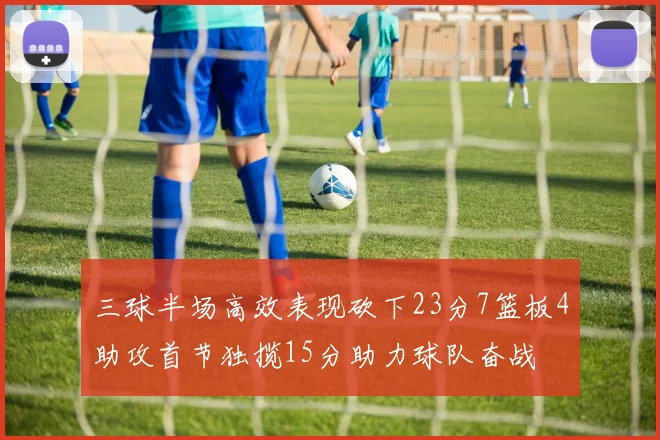 三球半场高效表现砍下23分7篮板4助攻首节独揽15分助力球队奋战