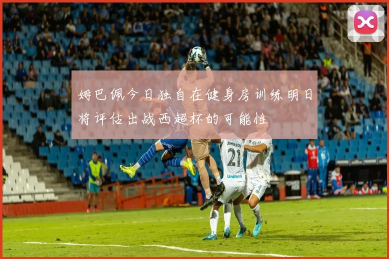 姆巴佩今日独自在健身房训练明日将评估出战西超杯的可能性