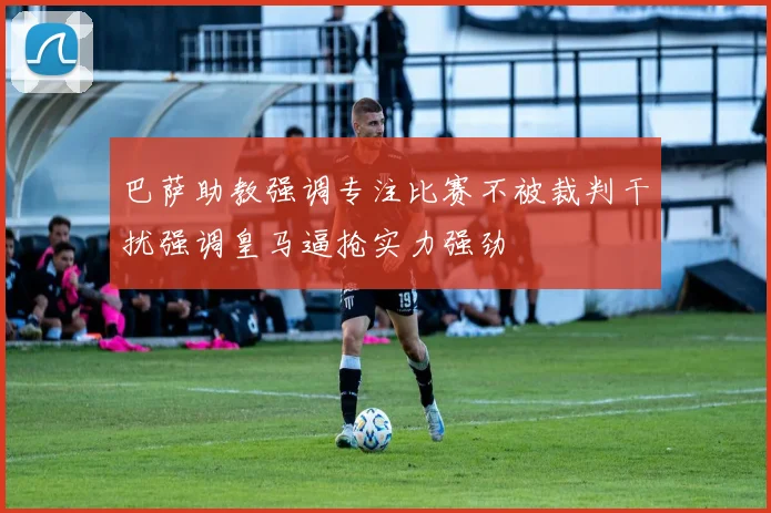 巴萨助教强调专注比赛不被裁判干扰强调皇马逼抢实力强劲