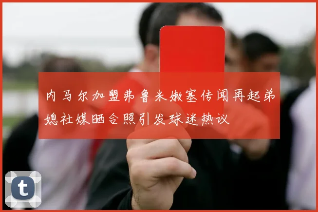 内马尔加盟弗鲁米嫩塞传闻再起弟媳社媒晒合照引发球迷热议