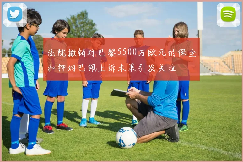 法院撤销对巴黎5500万欧元的保全扣押姆巴佩上诉未果引发关注