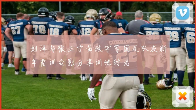刘洋与张玉宁黄政宇等国足队友新年首训合影分享训练时光