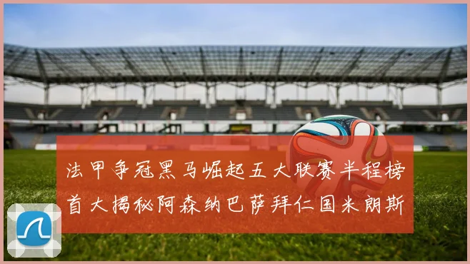 法甲争冠黑马崛起五大联赛半程榜首大揭秘阿森纳巴萨拜仁国米朗斯齐聚巅峰