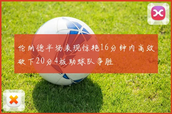 伦纳德半场表现惊艳16分钟内高效砍下20分4板助球队争胜