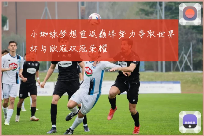 小蜘蛛梦想重返巅峰努力争取世界杯与欧冠双冠荣耀