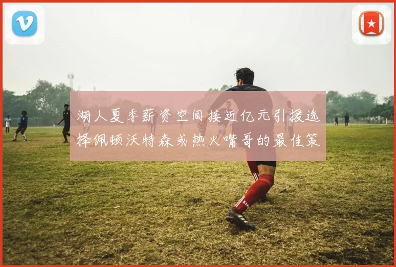 湖人夏季薪资空间接近亿元引援选择佩顿沃特森或热火嘴哥的最佳策略