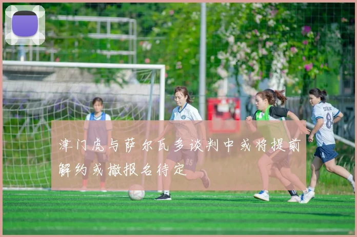 津门虎与萨尔瓦多谈判中或将提前解约或撤报名待定