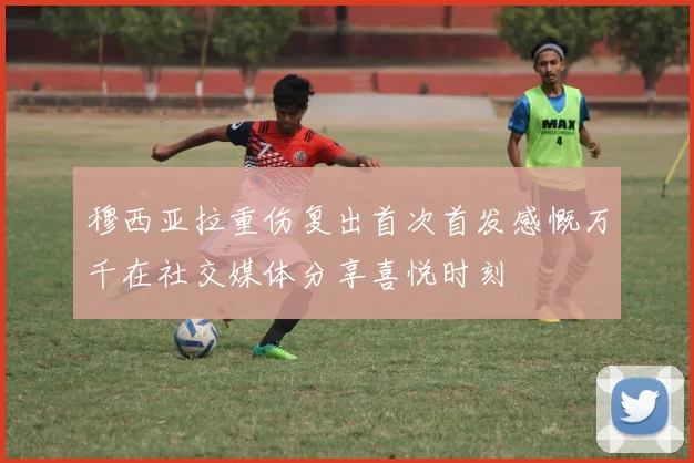 穆西亚拉重伤复出首次首发感慨万千在社交媒体分享喜悦时刻