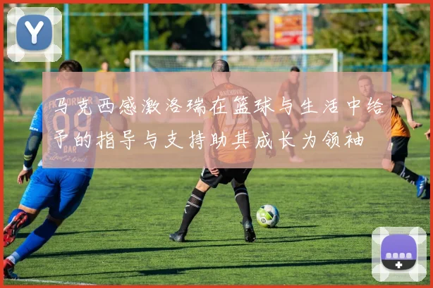 马克西感激洛瑞在篮球与生活中给予的指导与支持助其成长为领袖