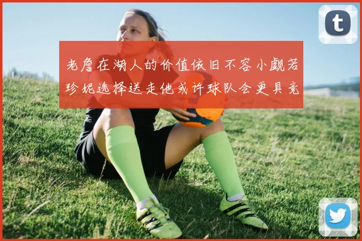 老詹在湖人的价值依旧不容小觑若珍妮选择送走他或许球队会更具竞争力