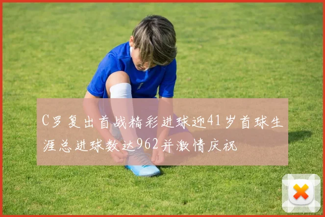 C罗复出首战精彩进球迎41岁首球生涯总进球数达962并激情庆祝