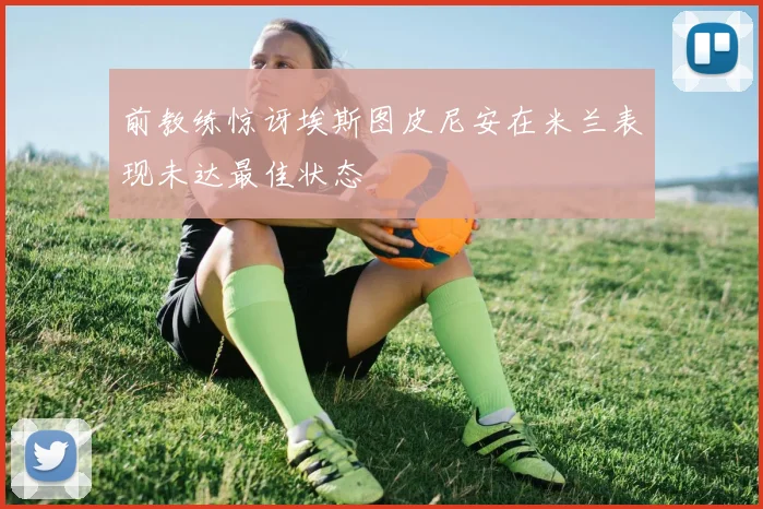 前教练惊讶埃斯图皮尼安在米兰表现未达最佳状态