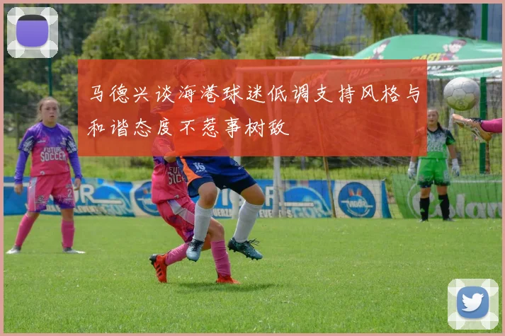马德兴谈海港球迷低调支持风格与和谐态度不惹事树敌