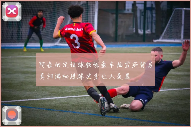 阿森纳定位球教练豪车抽雪茄背后真相揭秘进球奖金让人羡慕
