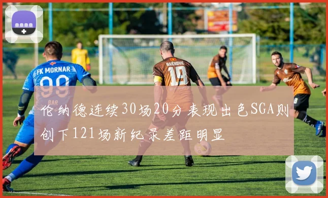 伦纳德连续30场20分表现出色SGA则创下121场新纪录差距明显