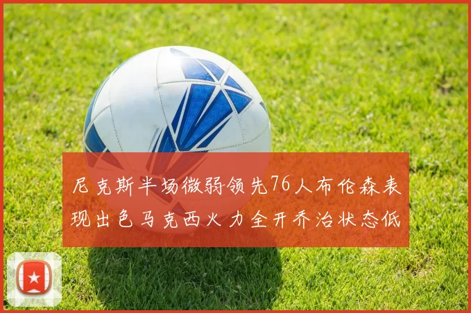 尼克斯半场微弱领先76人布伦森表现出色马克西火力全开乔治状态低迷