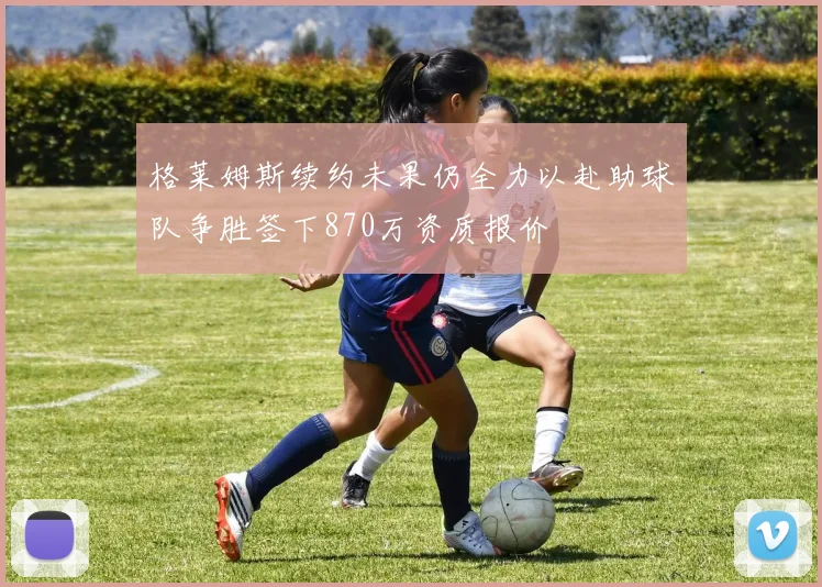 格莱姆斯续约未果仍全力以赴助球队争胜签下870万资质报价