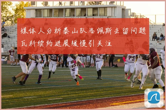 媒体人分析泰山队洛佩斯去留问题瓦科续约进展缓慢引关注