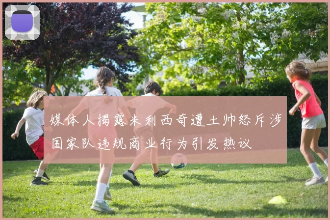 媒体人揭露米利西奇遭土帅怒斥涉国家队违规商业行为引发热议