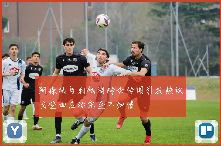 阿森纳与利物浦转会传闻引发热议戈登回应称完全不知情