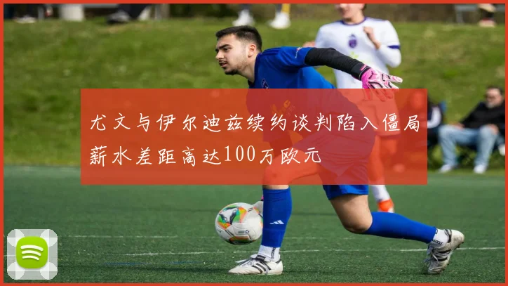 尤文与伊尔迪兹续约谈判陷入僵局薪水差距高达100万欧元