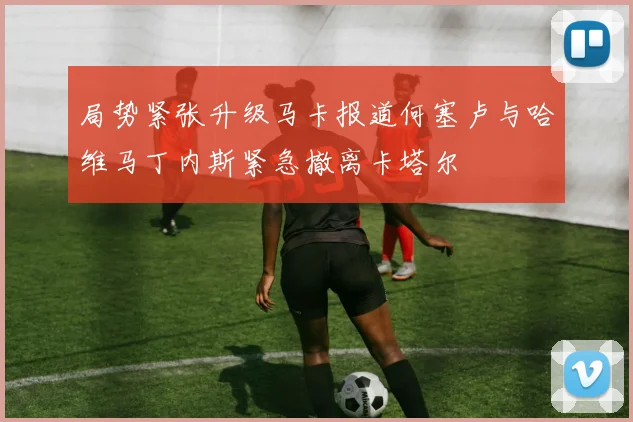 局势紧张升级马卡报道何塞卢与哈维马丁内斯紧急撤离卡塔尔