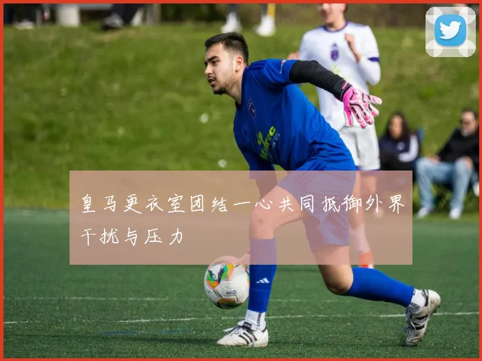 皇马更衣室团结一心共同抵御外界干扰与压力
