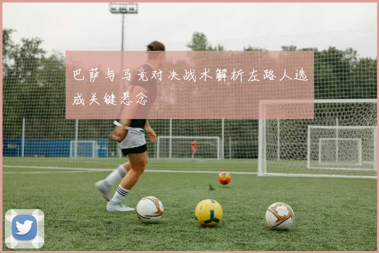 巴萨与马竞对决战术解析左路人选成关键悬念