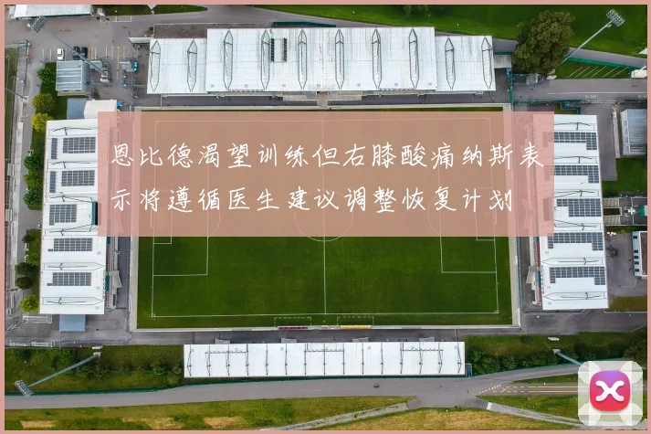 恩比德渴望训练但右膝酸痛纳斯表示将遵循医生建议调整恢复计划
