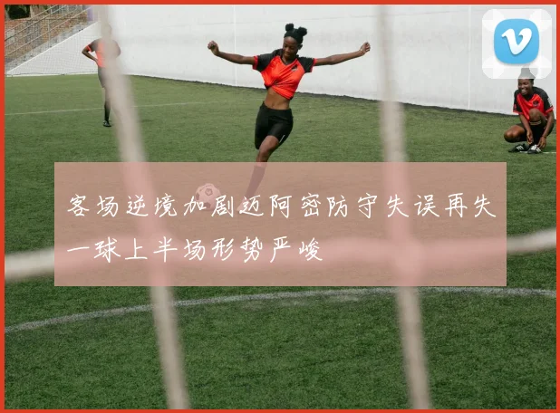 客场逆境加剧迈阿密防守失误再失一球上半场形势严峻