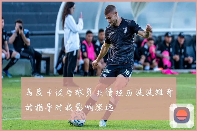 乌度卡谈与球员共情经历波波维奇的指导对我影响深远