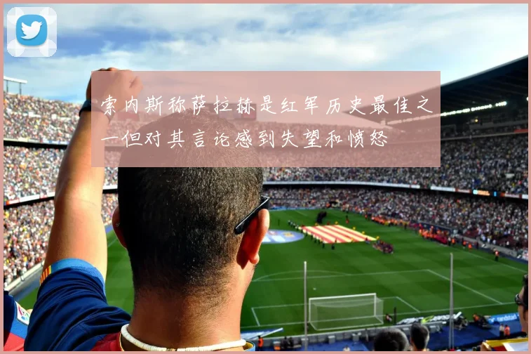索内斯称萨拉赫是红军历史最佳之一但对其言论感到失望和愤怒
