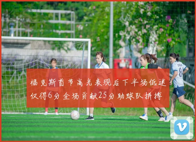 福克斯首节高光表现后下半场低迷仅得6分全场贡献25分助球队拼搏