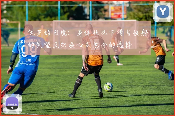 保罗的困境：身体状况下滑与快船的失望交织成心灰意冷的选择