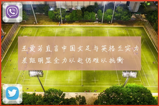 王爱芳直言中国女足与英格兰实力差距明显全力以赴仍难以抗衡