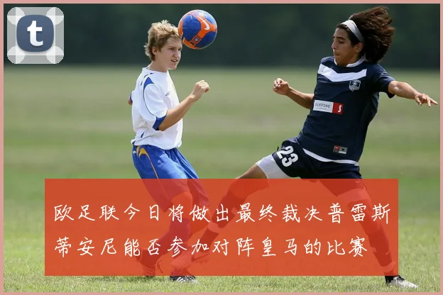欧足联今日将做出最终裁决普雷斯蒂安尼能否参加对阵皇马的比赛