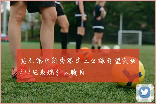 克尼佩尔新秀赛季三分球有望突破273记表现引人瞩目