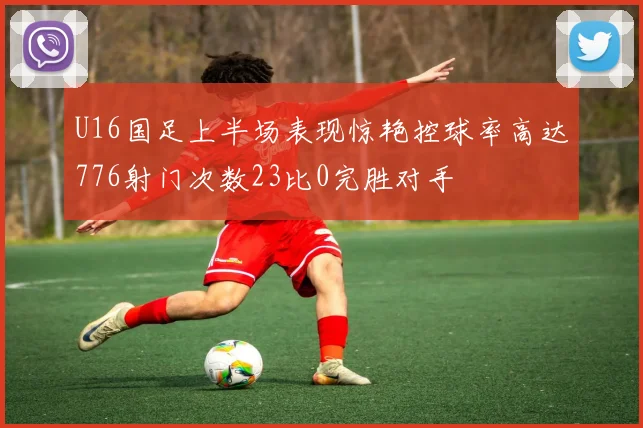 U16国足上半场表现惊艳控球率高达776射门次数23比0完胜对手